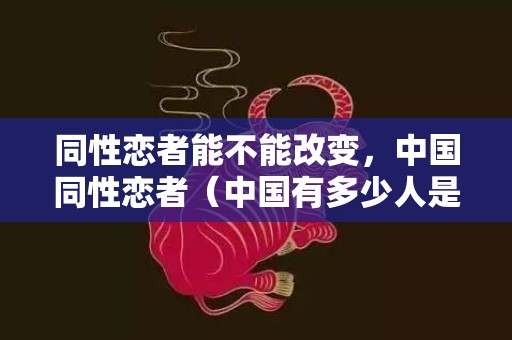 同性恋者能不能改变，中国同性恋者（中国有多少人是同性恋）