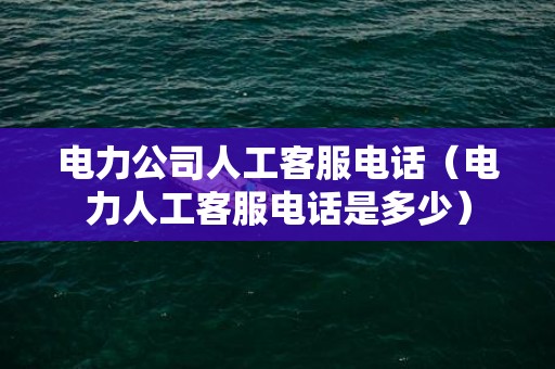 电力公司人工客服电话（电力人工客服电话是多少）