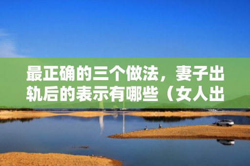 最正确的三个做法，妻子出轨后的表示有哪些（女人出轨后有什么表示）