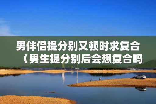 男伴侣提分别又顿时求复合（男生提分别后会想复合吗）