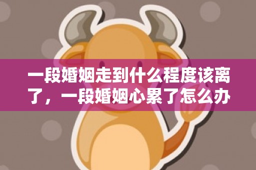 一段婚姻走到什么程度该离了，一段婚姻心累了怎么办说说 心累了想放弃这段婚姻