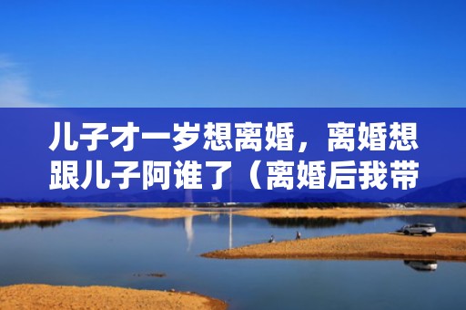 儿子才一岁想离婚，离婚想跟儿子阿谁了（离婚后我带儿子找了个弱精汉子）