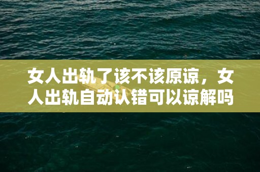 女人出轨了该不该原谅，女人出轨自动认错可以谅解吗（女人出轨不认错应当被谅解吗）