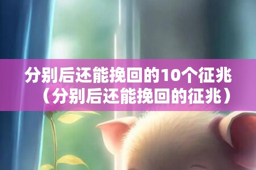 分别后还能挽回的10个征兆（分别后还能挽回的征兆）