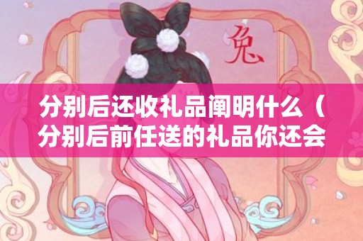 分别后还收礼品阐明什么（分别后前任送的礼品你还会收吗）
