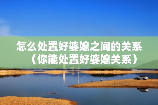 怎么处置好婆媳之间的关系（你能处置好婆媳关系）