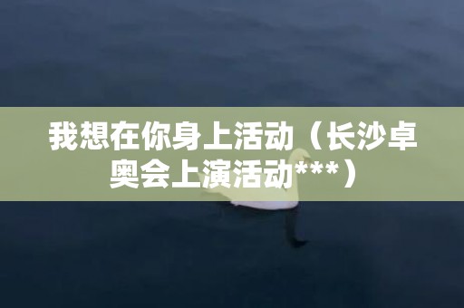 我想在你身上活动（长沙卓奥会上演活动***）