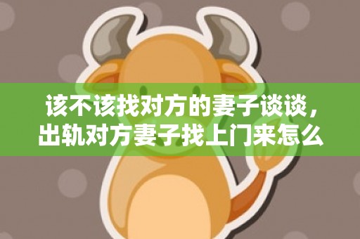 该不该找对方的妻子谈谈，出轨对方妻子找上门来怎么办（遭受出轨原配应当怎么办）