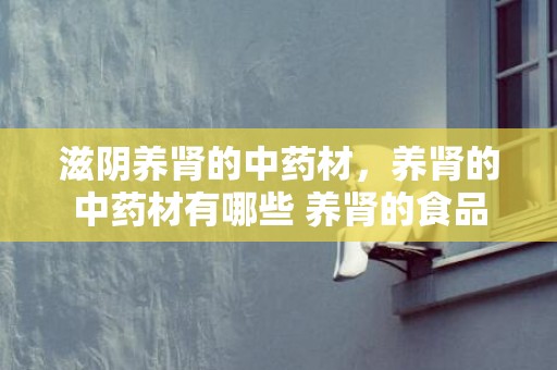 滋阴养肾的中药材，养肾的中药材有哪些 养肾的食品