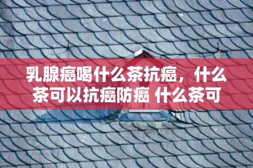 乳腺癌喝什么茶抗癌，什么茶可以抗癌防癌 什么茶可以往湿气减肥