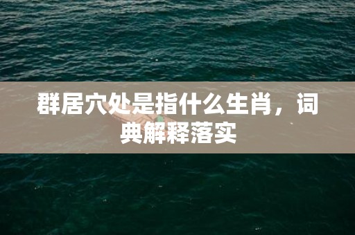 群居穴处是指什么生肖，词典解释落实