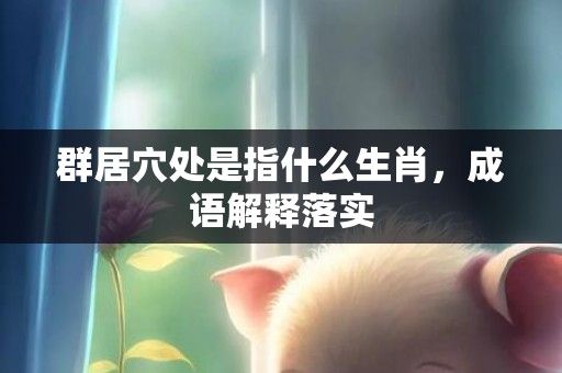 群居穴处是指什么生肖，成语解释落实