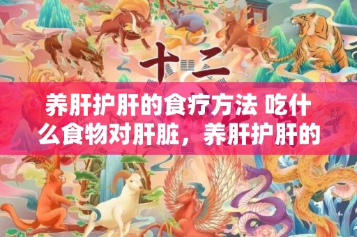 养肝护肝的食疗方法 吃什么食物对肝脏，养肝护肝的食疗方式 养肝护肝的食品及蔬菜生果有哪些