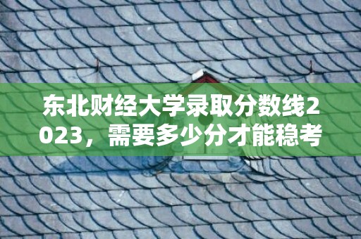 东北财经大学录取分数线2023，需要多少分才能稳考上