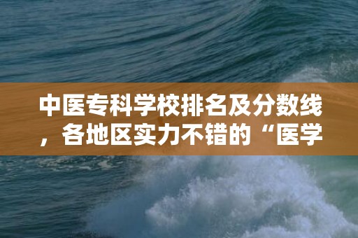 中医专科学校排名及分数线，各地区实力不错的“医学专科院校”排名