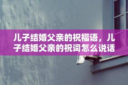 儿子结婚父亲的祝福语，儿子结婚父亲的祝词怎么说话