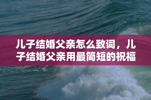 儿子结婚父亲怎么致词，儿子结婚父亲用最简短的祝福语怎么写文案，父亲对儿子结婚简短祝福语