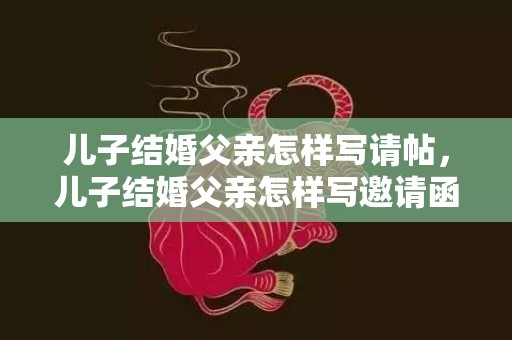 儿子结婚父亲怎样写请帖，儿子结婚父亲怎样写邀请函内容范文