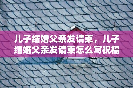 儿子结婚父亲发请柬，儿子结婚父亲发请柬怎么写祝福语