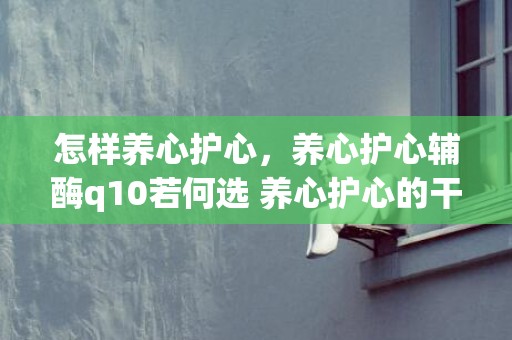 怎样养心护心，养心护心辅酶q10若何选 养心护心的干果
