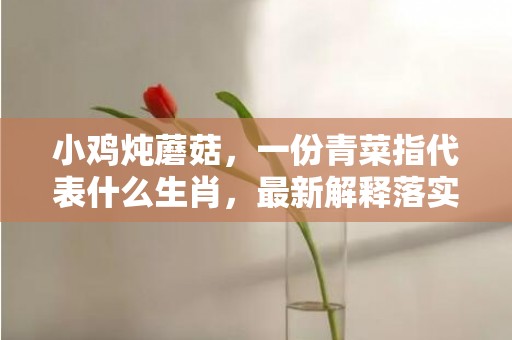 小鸡炖蘑菇，一份青菜指代表什么生肖，最新解释落实