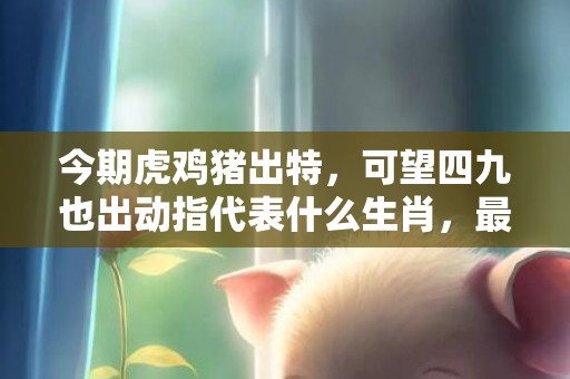 今期虎鸡猪出特，可望四九也出动指代表什么生肖，最新解释落实