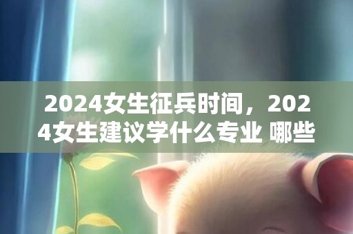 2024女生征兵时间，2024女生建议学什么专业 哪些专业热点有成长