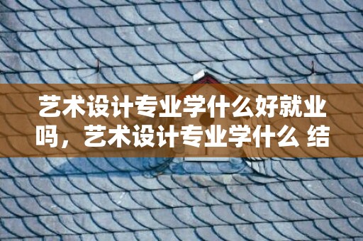 艺术设计专业学什么好就业吗，艺术设计专业学什么 结业后就业远景怎么样