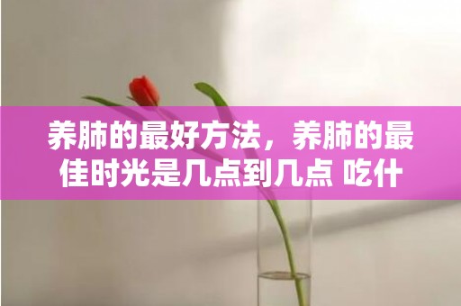 养肺的最好方法，养肺的最佳时光是几点到几点 吃什么润肺养肺 养肺的留意事项