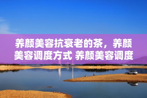 养颜美容抗衰老的茶，养颜美容调度方式 养颜美容调度方式