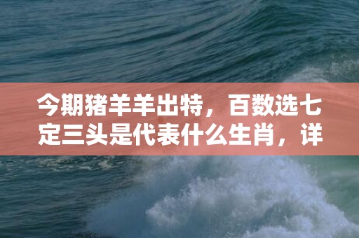 今期猪羊羊出特，百数选七定三头是代表什么生肖，详细解释落实