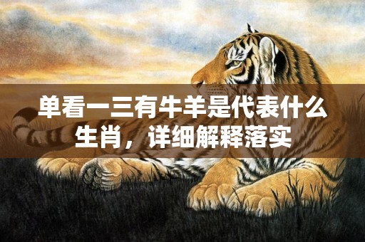 单看一三有牛羊是代表什么生肖，详细解释落实