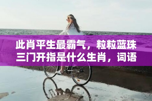 此肖平生最霸气，粒粒蓝珠三门开指是什么生肖，词语释义落实