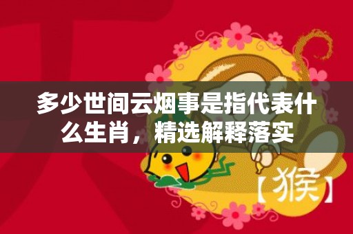 多少世间云烟事是指代表什么生肖，精选解释落实