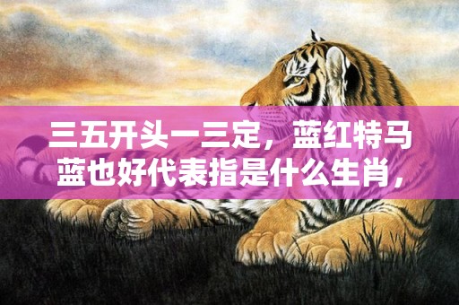 三五开头一三定，蓝红特马蓝也好代表指是什么生肖，词语解释落实