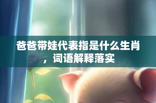 爸爸带娃代表指是什么生肖，词语解释落实