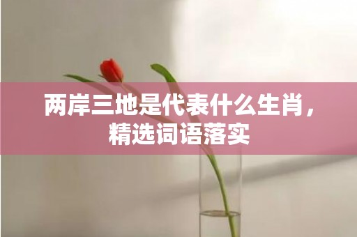 两岸三地是代表什么生肖，精选词语落实
