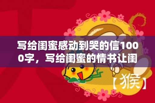 写给闺蜜感动到哭的信1000字，写给闺蜜的情书让闺蜜哭？写给姐妹感动到哭的信