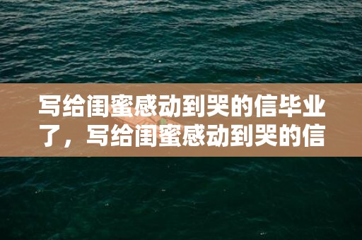 写给闺蜜感动到哭的信毕业了，写给闺蜜感动到哭的信1000字？写给闺蜜的日记