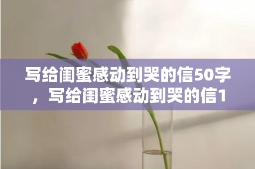 写给闺蜜感动到哭的信50字，写给闺蜜感动到哭的信1000字英语？让闺蜜感动到哭的生日留言