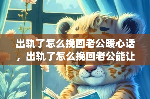 出轨了怎么挽回老公暖心话，出轨了怎么挽回老公能让老公原来的老婆(老公老婆吵架怎样让老公挽回)