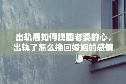 出轨后如何挽回老婆的心，出轨了怎么挽回婚姻的感情呢