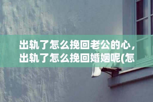 出轨了怎么挽回老公的心，出轨了怎么挽回婚姻呢(怎么能挽救自己的婚姻)