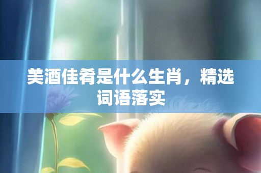 美酒佳肴是什么生肖，精选词语落实