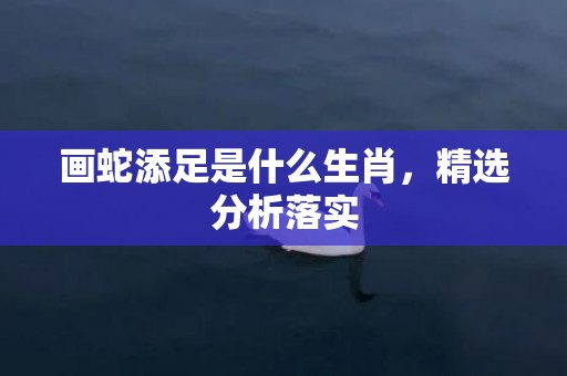 画蛇添足是什么生肖，精选分析落实