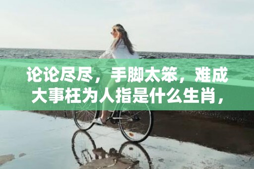 论论尽尽，手脚太笨，难成大事枉为人指是什么生肖，详细解释落实