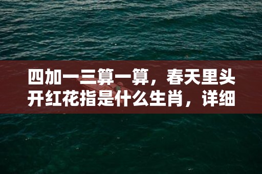 四加一三算一算，春天里头开红花指是什么生肖，详细解释落实