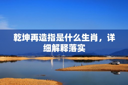 乾坤再造指是什么生肖，详细解释落实