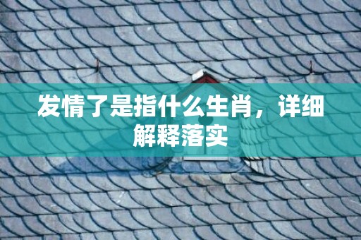 发情了是指什么生肖，详细解释落实