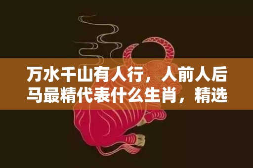 万水千山有人行，人前人后马最精代表什么生肖，精选解答落实